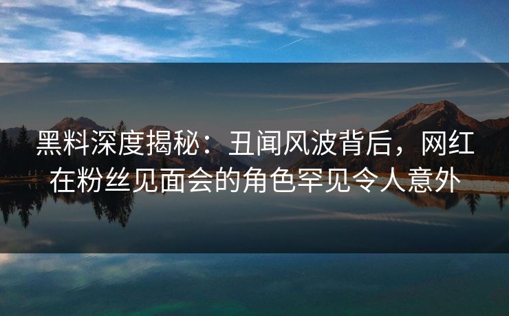 黑料深度揭秘:丑闻风波背后,网红在粉丝见面会的角色罕见令人意外 黑料深度揭秘:丑闻风波背后,网红在粉丝见面会的角色罕见令人意外