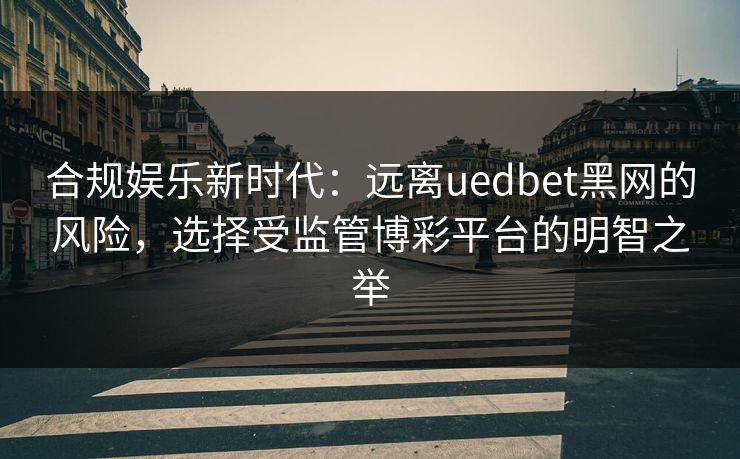 合规娱乐新时代：远离uedbet黑网的风险，选择受监管博彩平台的明智之举