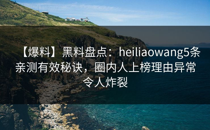 【爆料】黑料盘点：heiliaowang5条亲测有效秘诀，圈内人上榜理由异常令人炸裂