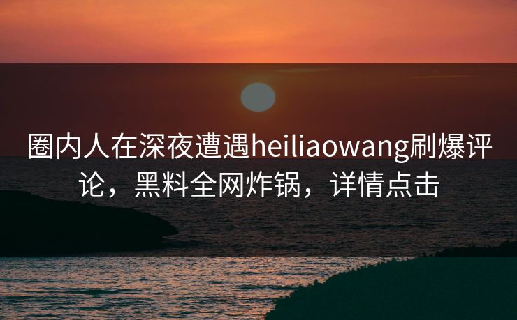 圈内人在深夜遭遇heiliaowang刷爆评论，黑料全网炸锅，详情点击
