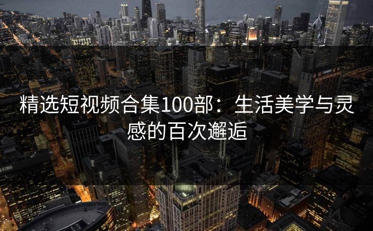 精选短视频合集100部：生活美学与灵感的百次邂逅