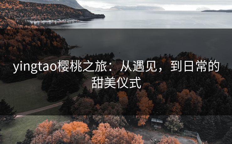 yingtao樱桃之旅：从遇见，到日常的甜美仪式