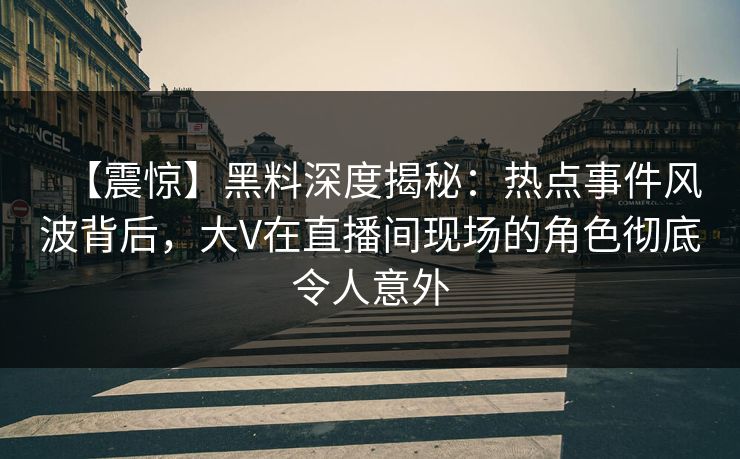 【震惊】黑料深度揭秘：热点事件风波背后，大V在直播间现场的角色彻底令人意外