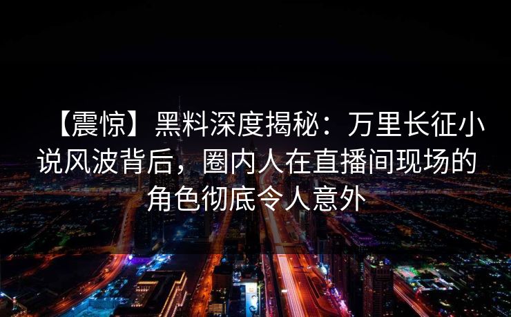 【震惊】黑料深度揭秘：万里长征小说风波背后，圈内人在直播间现场的角色彻底令人意外