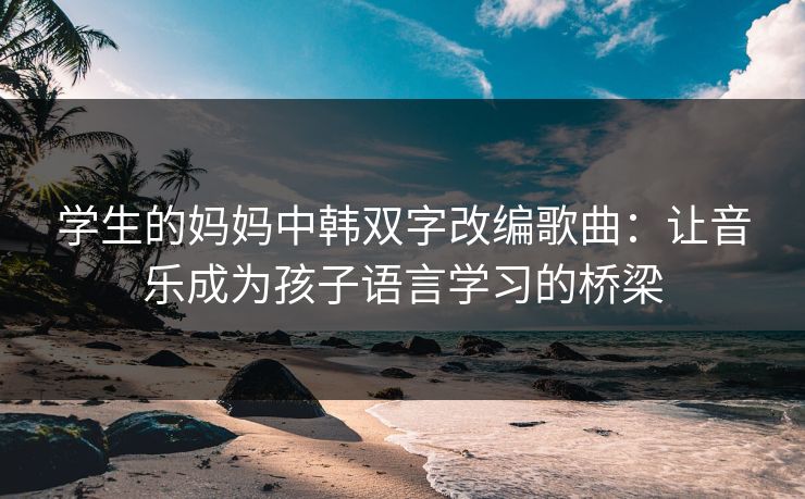 学生的妈妈中韩双字改编歌曲：让音乐成为孩子语言学习的桥梁