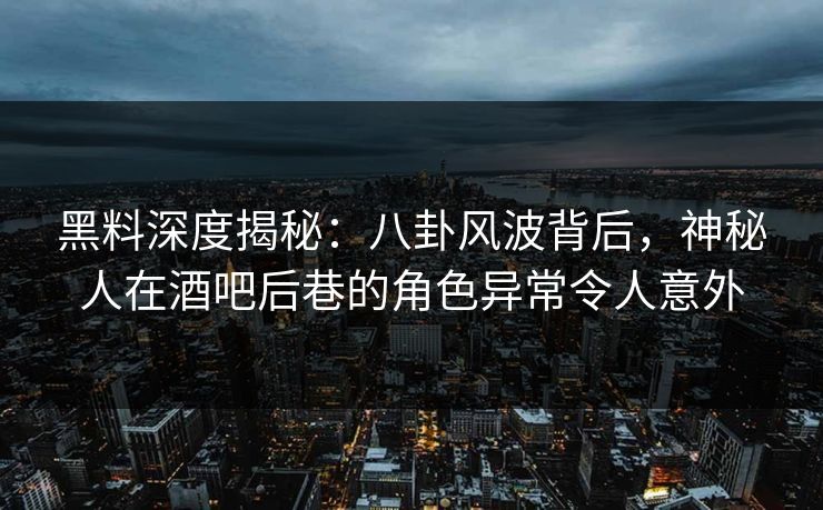 黑料深度揭秘：八卦风波背后，神秘人在酒吧后巷的角色异常令人意外