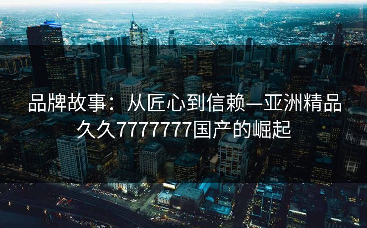 品牌故事：从匠心到信赖—亚洲精品久久7777777国产的崛起