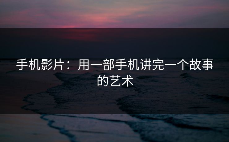 手机影片:用一部手机讲完一个故事的艺术 手机影片:用一部手机讲完一个故事的艺术