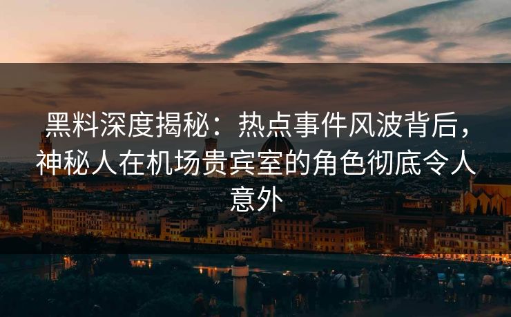 黑料深度揭秘：热点事件风波背后，神秘人在机场贵宾室的角色彻底令人意外