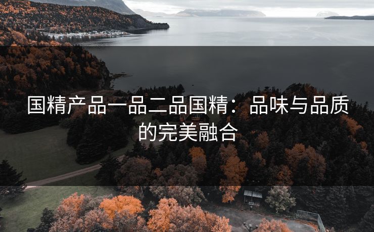 国精产品一品二品国精:品味与品质的完美融合 国精产品一品二品国精:品味与品质的完美融合