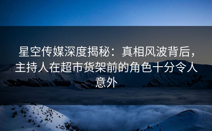星空传媒深度揭秘:真相风波背后,主持人在超市货架前的角色十分令人意外 星空传媒深度揭秘:真相风波背后,主持人在超市货架前的角色十分令人意外