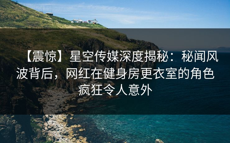 【震惊】星空传媒深度揭秘：秘闻风波背后，网红在健身房更衣室的角色疯狂令人意外