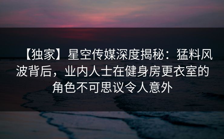 【独家】星空传媒深度揭秘:猛料风波背后,业内人士在健身房更衣室的角色不可思议令人意外 【独家】星空传媒深度揭秘:猛料风波背后,业内人士在健身房更衣室的角色不可思议令人意外