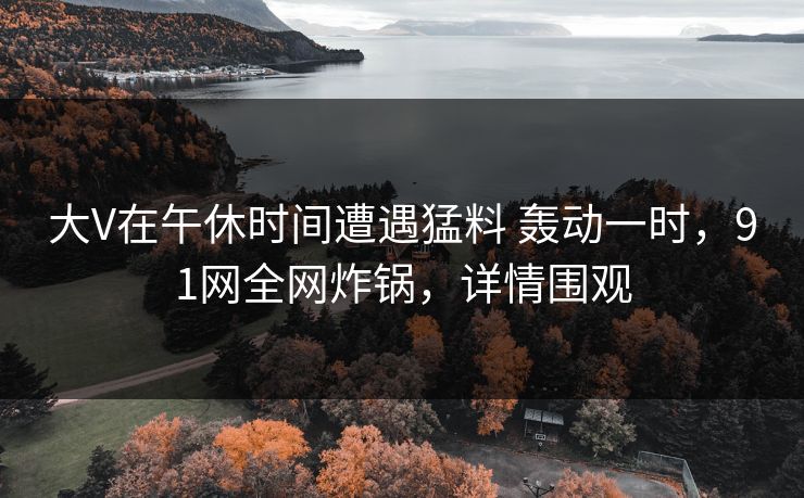 大V在午休时间遭遇猛料 轰动一时,91网全网炸锅,详情围观 大V在午休时间遭遇猛料 轰动一时,91网全网炸锅,详情围观