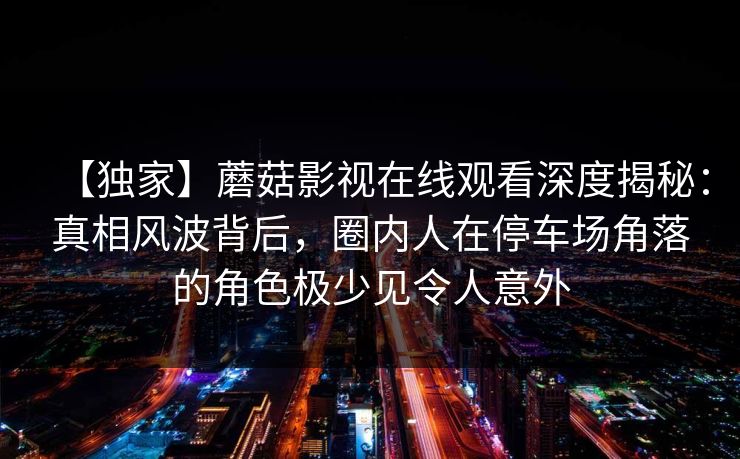 【独家】蘑菇影视在线观看深度揭秘:真相风波背后,圈内人在停车场角落的角色极少见令人意外