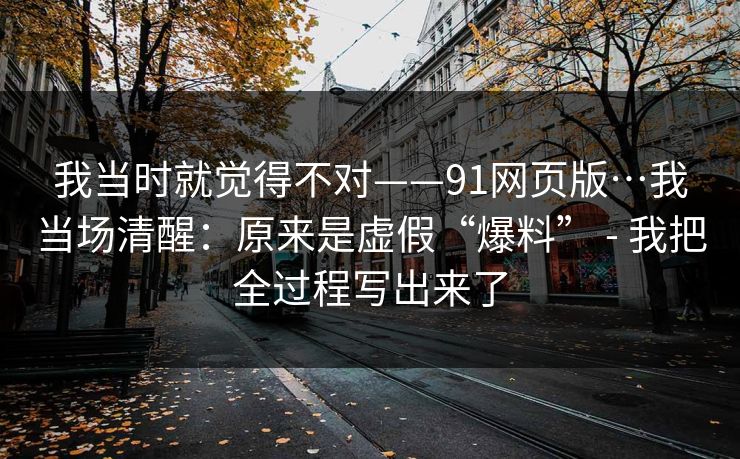 我当时就觉得不对——91网页版…我当场清醒:原来是虚假“爆料” - 我把全过程写出来了 我当时就觉得不对——91网页版…我当场清醒:原来是虚假“爆料” - 我把全过程写出来了