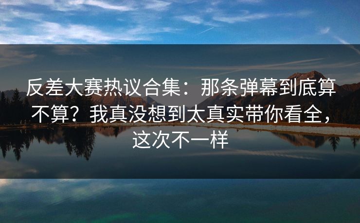 反差大赛热议合集：那条弹幕到底算不算？我真没想到太真实带你看全，这次不一样