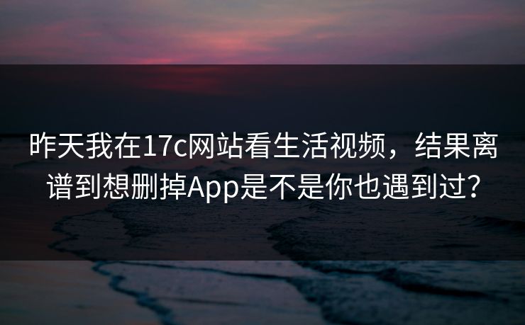 昨天我在17c网站看生活视频，结果离谱到想删掉App是不是你也遇到过？