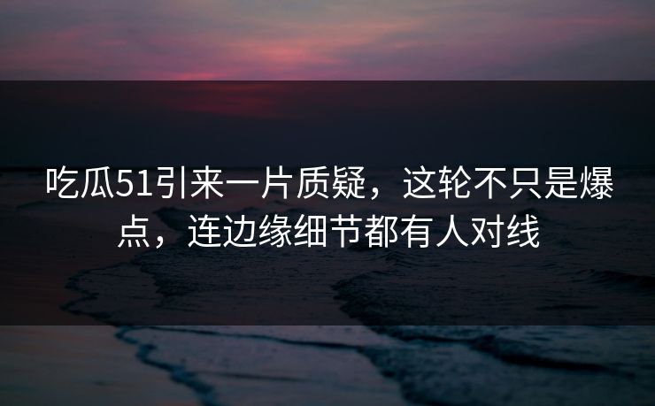 吃瓜51引来一片质疑，这轮不只是爆点，连边缘细节都有人对线