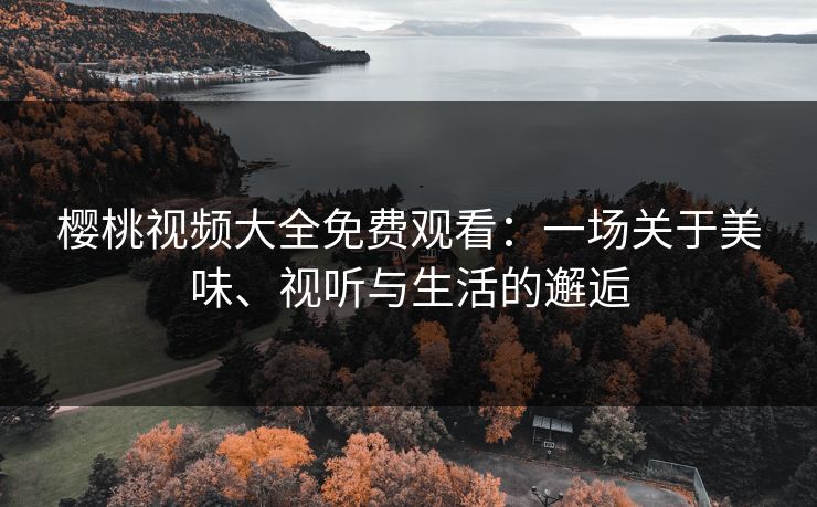 樱桃视频大全免费观看：一场关于美味、视听与生活的邂逅