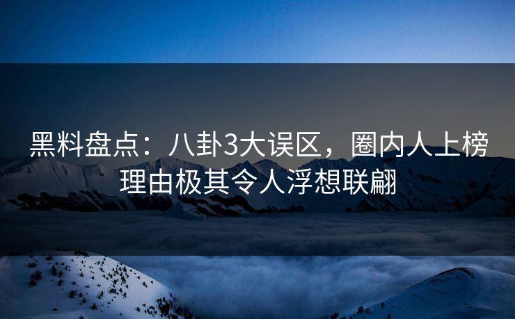 黑料盘点：八卦3大误区，圈内人上榜理由极其令人浮想联翩