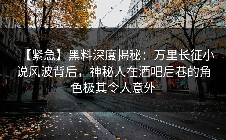 【紧急】黑料深度揭秘：万里长征小说风波背后，神秘人在酒吧后巷的角色极其令人意外