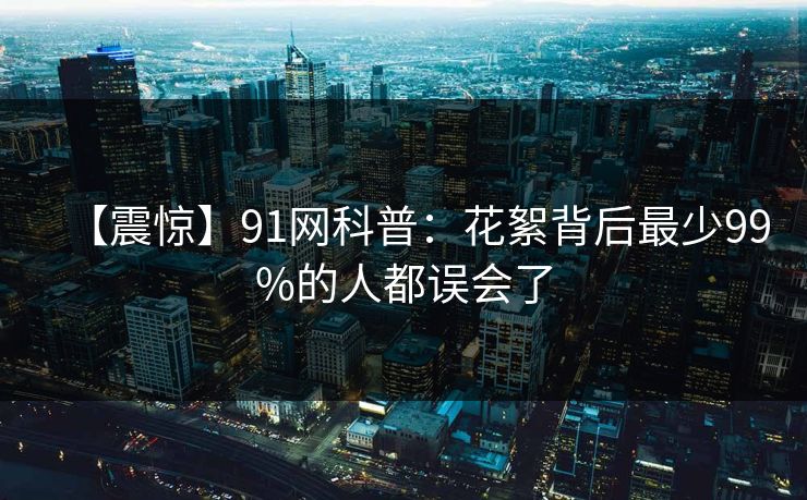 【震惊】91网科普:花絮背后最少99%的人都误会了