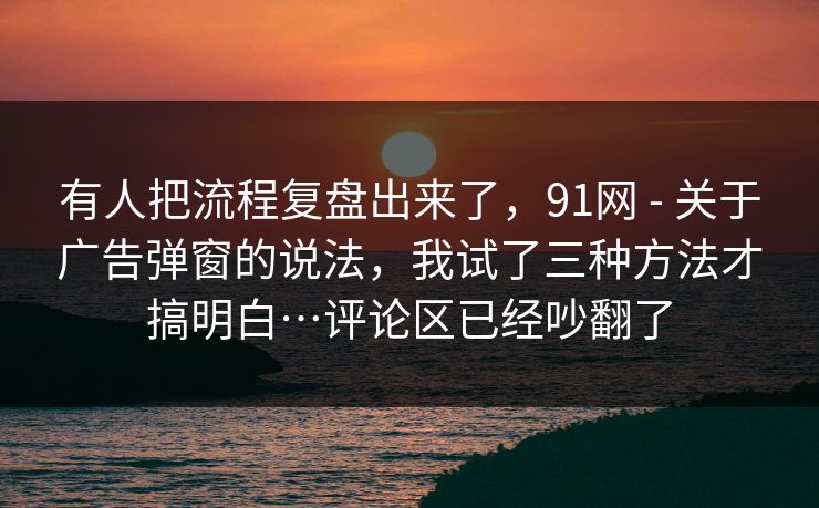 有人把流程复盘出来了,91网 - 关于广告弹窗的说法,我试了三种方法才搞明白…评论区已经吵翻了 有人把流程复盘出来了,91网 - 关于广告弹窗的说法,我试了三种方法才搞明白…评论区已经吵翻了