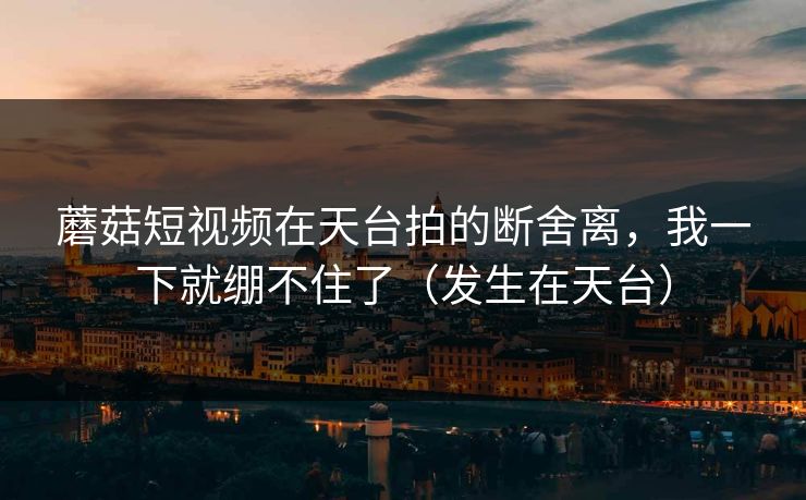 蘑菇短视频在天台拍的断舍离，我一下就绷不住了（发生在天台）