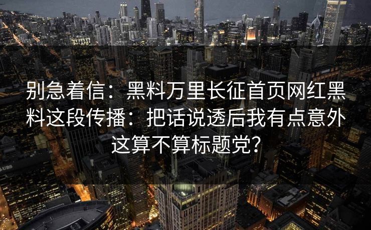 别急着信：黑料万里长征首页网红黑料这段传播：把话说透后我有点意外这算不算标题党？